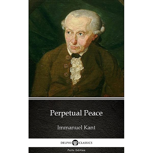 Perpetual Peace by Immanuel Kant - Delphi Classics (Illustrated) / Delphi Parts Edition (Immanuel Kant) Bd.13, Immanuel Kant