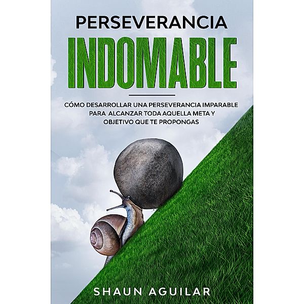 Perseverancia Indomable: Cómo desarrollar una perseverancia imparable para alcanzar toda aquella meta y objetivo que te propongas, Shaun Aguilar