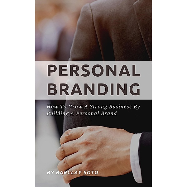 Personal Branding - How To Grow A Strong Business By Building A Personal Brand, Barclay Soto