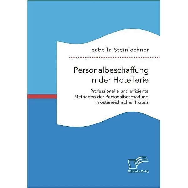 Personalbeschaffung in der Hotellerie. Professionelle und effiziente Methoden der Personalbeschaffung in österreichischen Hotels, Isabella Steinlechner