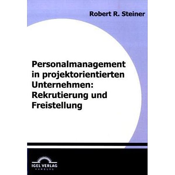 Personalmanagement in projektorientierten Unternehmen: Rekrutierung und Freistellung, Robert R. Steiner