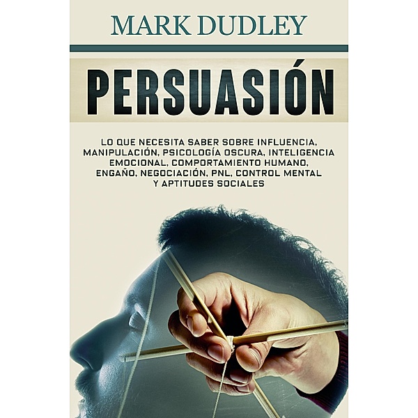Persuasión: Lo que necesita saber sobre influencia, manipulación, psicología oscura, inteligencia emocional, comportamiento humano, engaño, negociación, PNL, control mental y aptitudes sociales, Mark Dudley