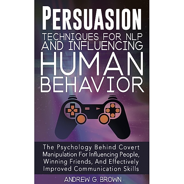 Persuasion Techniques For NLP And Influencing Human Behavior: The Psychology Behind Covert Manipulation For Influencing People, Winning Friends, And Effectively Improved Communication Skills, Andrew G. Brown