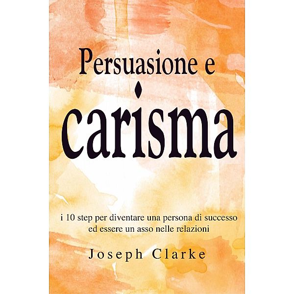 Persuasione e Carisma: I 10 step per diventare una persona di successo ed essere un asso nelle relazioni, Joseph Clarke