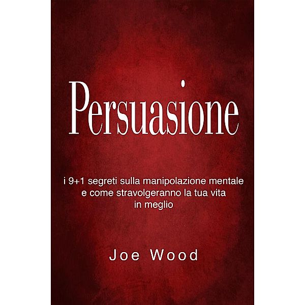 Persuasione: I 9+1 segreti sulla manipolazione mentale e come stravolgeranno la tua vita in meglio, Joe Wood