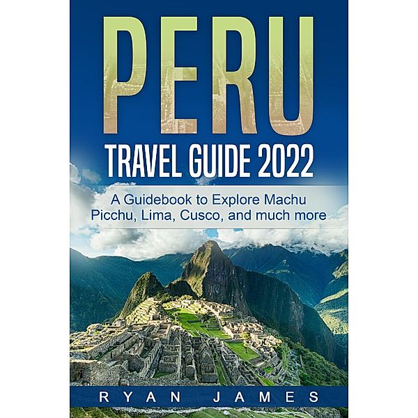 Peru Travel Guide 2022: A Guidebook to Explore Machu Picchu, Lima, Cusco, and much more, Ryan James