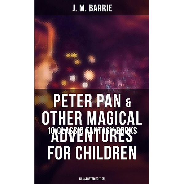Peter Pan & Other Magical Adventures For Children - 10 Classic Fantasy Books (Illustrated Edition), J. M. Barrie