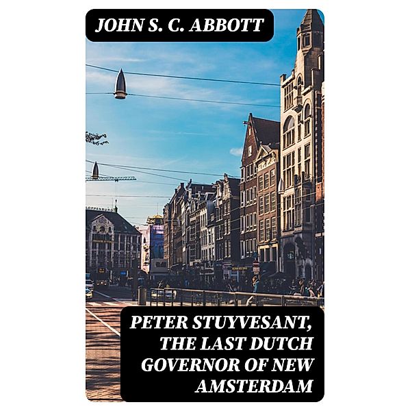 Peter Stuyvesant, the Last Dutch Governor of New Amsterdam, John S. C. Abbott