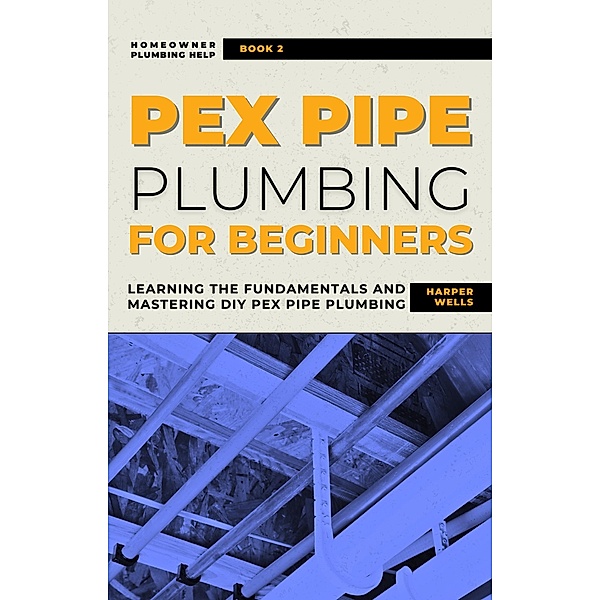 PEX Pipe Plumbing for Beginners: Learning the Fundamentals and Mastering DIY PEX Pipe Plumbing (Homeowner House Help) / Homeowner House Help, Harper Wells