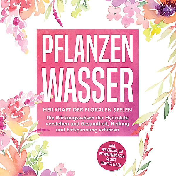 Pflanzenwasser: Heilkraft der floralen Seelen - Die Wirkungsweisen der Hydrolate verstehen und Gesundheit, Heilung und Entspannung erfahren inkl. Anleitung, um Pflanzenwässer selbst herzustellen, Verena Grapengeter