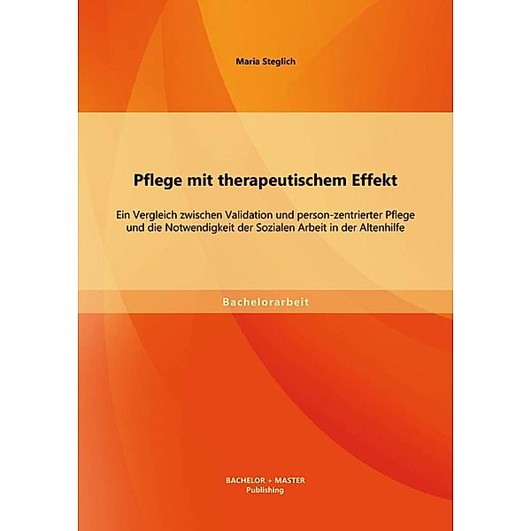 Pflege mit therapeutischem Effekt: Ein Vergleich zwischen Validation und person-zentrierter Pflege und die Notwendigkeit der Sozialen Arbeit in der Altenhilfe, Maria Steglich