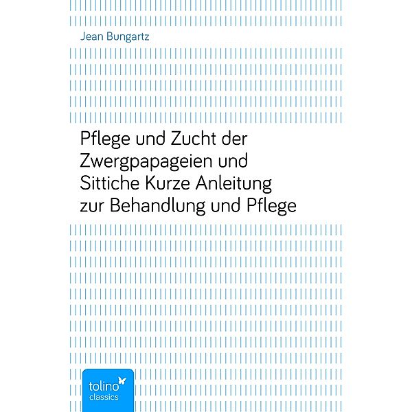 Pflege und Zucht der Zwergpapageien und SitticheKurze Anleitung zur Behandlung und Pflege, Jean Bungartz