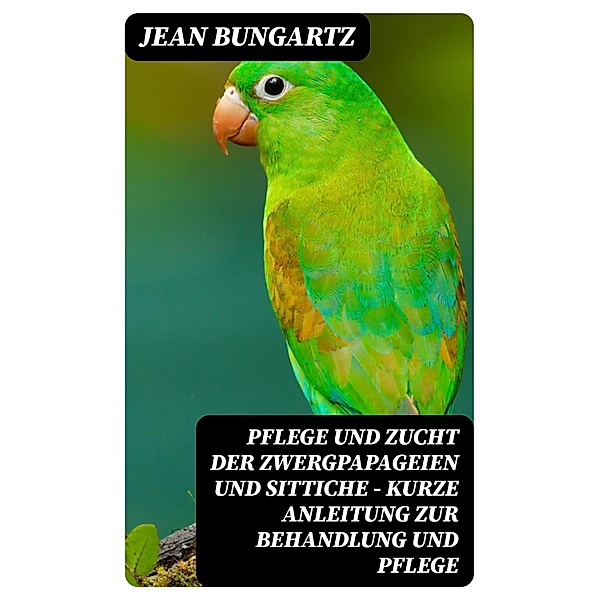 Pflege und Zucht der Zwergpapageien und Sittiche - Kurze Anleitung zur Behandlung und Pflege, Jean Bungartz