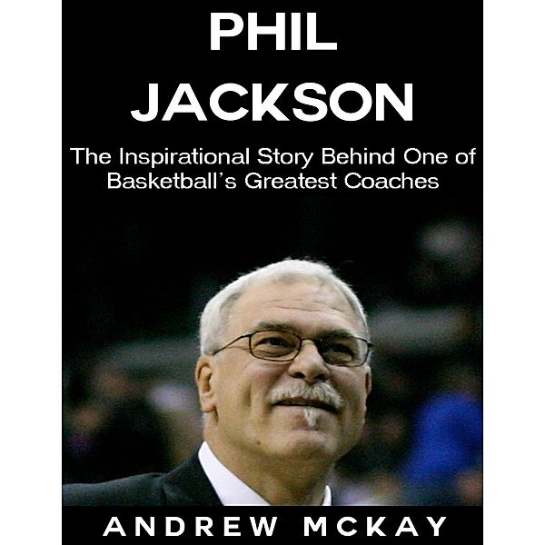 Phil Jackson: The Inspirational Story Behind One of Basketball's Greatest Coaches, Andrew Mckay