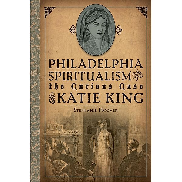 Philadelphia Spiritualism and the Curious Case of Katie King, Stephanie Hoover