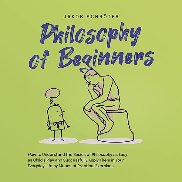 Philosophy for Beginners How to Understand the Basics of Philosophy as Easy as Child's Play and Successfully Apply Them in Your Everyday Life by Means of Practical Exercises, Jakob Schröter