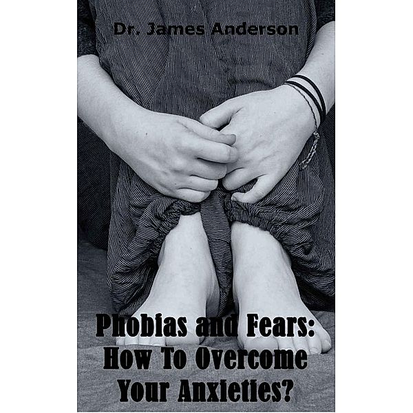 Phobias and Fears: How To Overcome Your Anxieties?, James Anderson