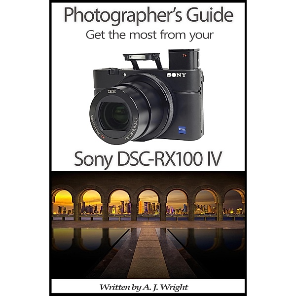 Photographer's Guide - Get The Most From Your Sony DSC-RX100 IV, A. J. Wright