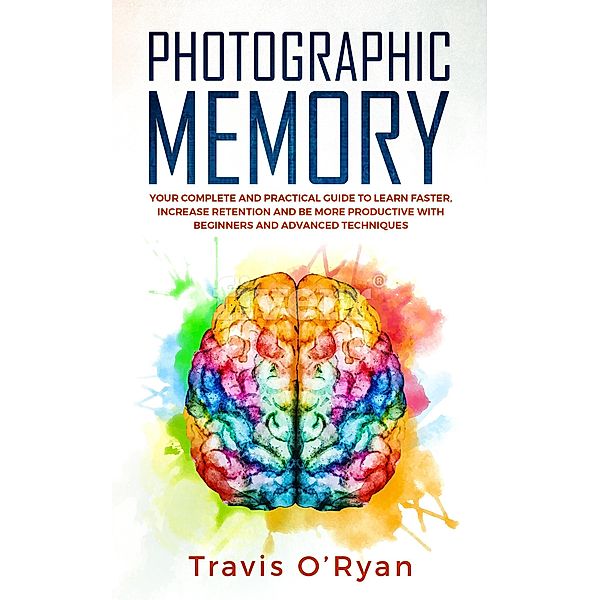 Photographic Memory: Your Complete and Practical Guide to Learn Faster, Increase Retention and Be More Productive with Beginners and Advanced Techniques, Travis O'Ryan