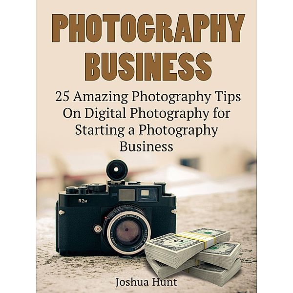 Photography Business: 25 Amazing Photography Tips On Digital Photography for Starting a Photography Business, Joshua Hunt