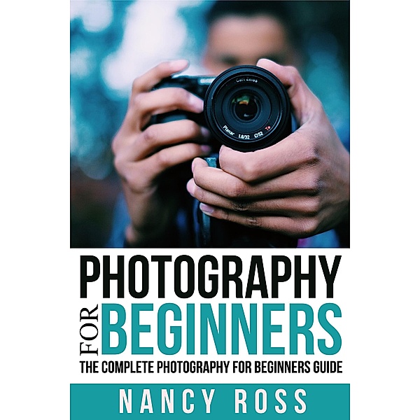 Photography for Beginners: The Complete Photography For Beginners Guide, Nancy Ross