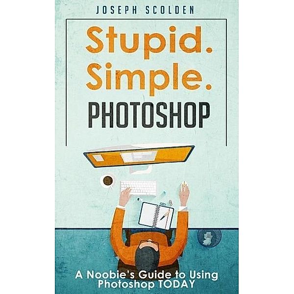 Photoshop - Stupid. Simple. Photoshop: A Noobie's Guide to Using Photoshop TODAY, Joseph Scolden