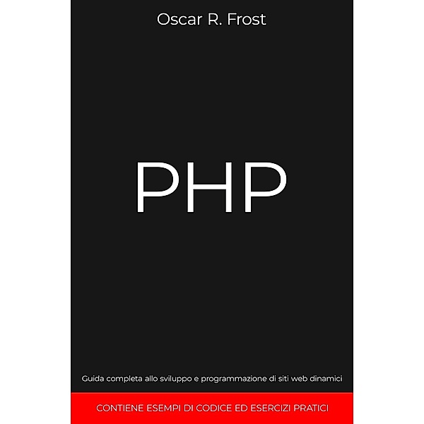 PHP: Guida Completa allo Sviluppo e Programmazione di Siti Web Dinamici. Contiene Esempi di Codice ed Esercizi Pratici., Oscar R. Frost