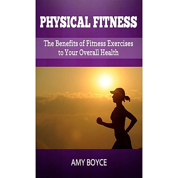 Physical Fitness: The Benefits of Fitness Exercises to Your Overall Health, Amy Boyce