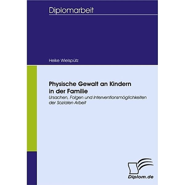 Physische Gewalt an Kindern in der Familie - Ursachen, Folgen und Interventionsmöglichkeiten der Sozialen Arbeit, Heike Wielspütz