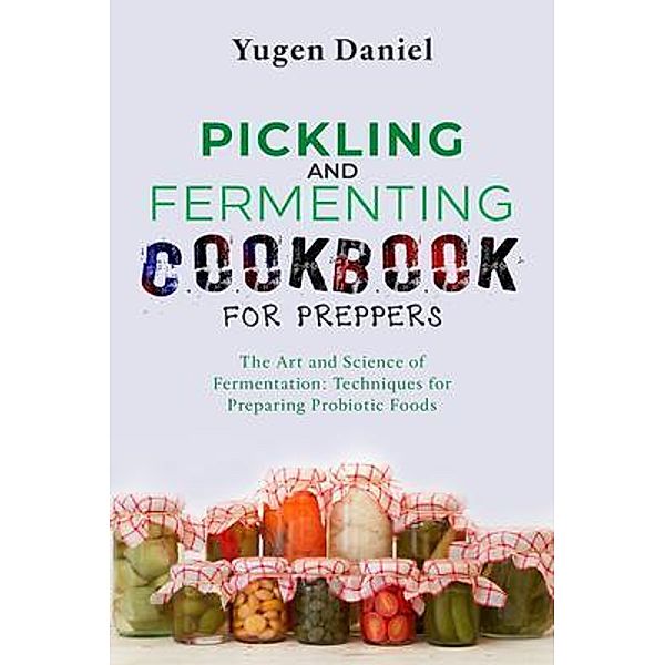 PICKLING AND FERMENTING COOKBOOK FOR PREPPERS: The Art and Science of Fermentation, Yugen Daniel