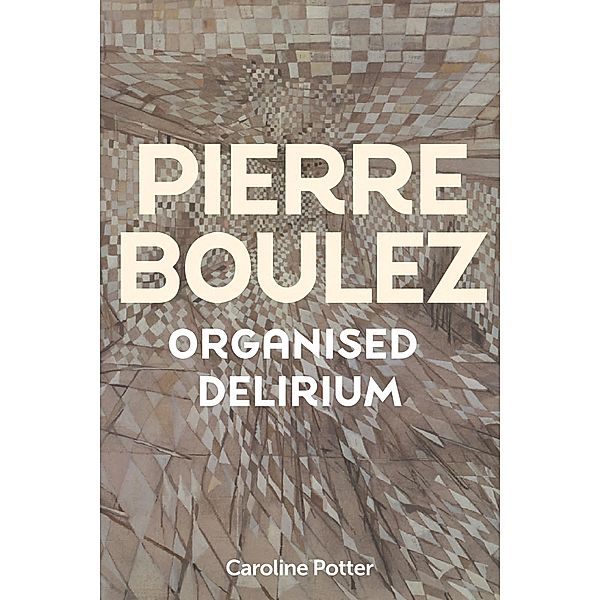 Pierre Boulez: Organised Delirium, Caroline Potter