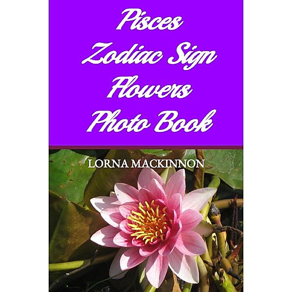 Pisces Zodiac Sign Flowers Photo Book (Zodiac Sign Flowers Photo books for Individual ZodiacSigns, #7) / Zodiac Sign Flowers Photo books for Individual ZodiacSigns, Lorna Mackinnon