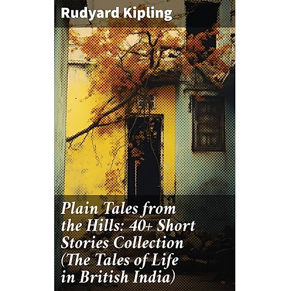 Plain Tales from the Hills: 40+ Short Stories Collection (The Tales of Life in British India), Rudyard Kipling