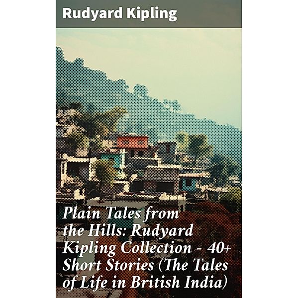 Plain Tales from the Hills: Rudyard Kipling Collection - 40+ Short Stories (The Tales of Life in British India), Rudyard Kipling