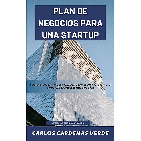 Plan De Negocios Para Una Startup.  5 Pilares Esenciales que todo Emprendedor debe conocer para conseguir Inversionistas a su Idea. (El Mundo es un Negocio y una Selva, #3) / El Mundo es un Negocio y una Selva, Carlos Cárdenas Verde