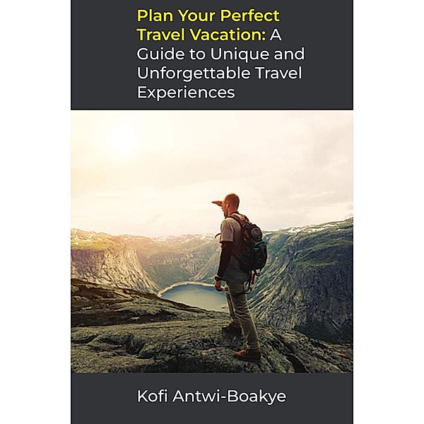 Plan Your Perfect Travel Vacation: A Guide to Unique and Unforgettable Travel Experiences, Kofi Antwi Boakye