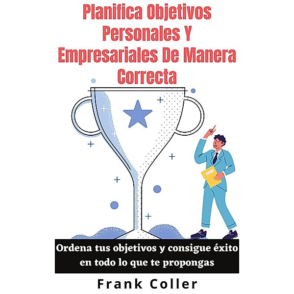 Planifica Objetivos Personales Y Empresariales De Manera Correcta: Ordena tus objetivos y consigue éxito en todo lo que te propongas, Frank Coller