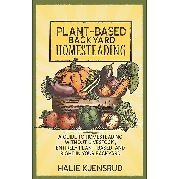 Plant-Based Backyard Homesteading: A Guide to Homesteading Without Livestock, Entirely Plant-Based, and Right in Your Backyard, Halie Kjensrud
