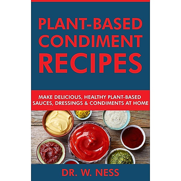 Plant-Based Condiment Recipes: Make Delicious, Healthy Plant-Based Sauces, Dressings & Condiments at Home, W. Ness