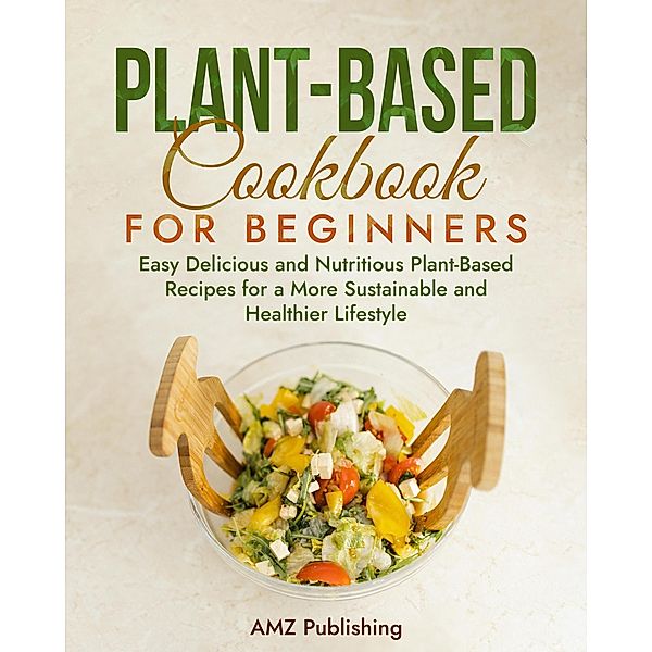 Plant-Based Cookbook for Beginners: Easy Delicious and Nutritious Plant-Based Recipes for a More Sustainable and Healthier Lifestyle, Amz Publishing