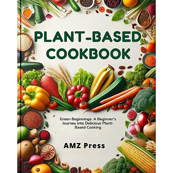Plant-Based Cookbook : Green Beginnings: A Beginner's Journey into Delicious Plant-Based Cooking, Amz Press