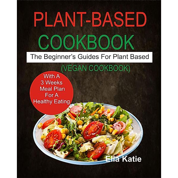 Plant-Based Cookbook The Beginner's Guide For Plant Based With 3 Weeks Meal Plan For Healthy Eating. (Vegan Cookbook), Ella Katie