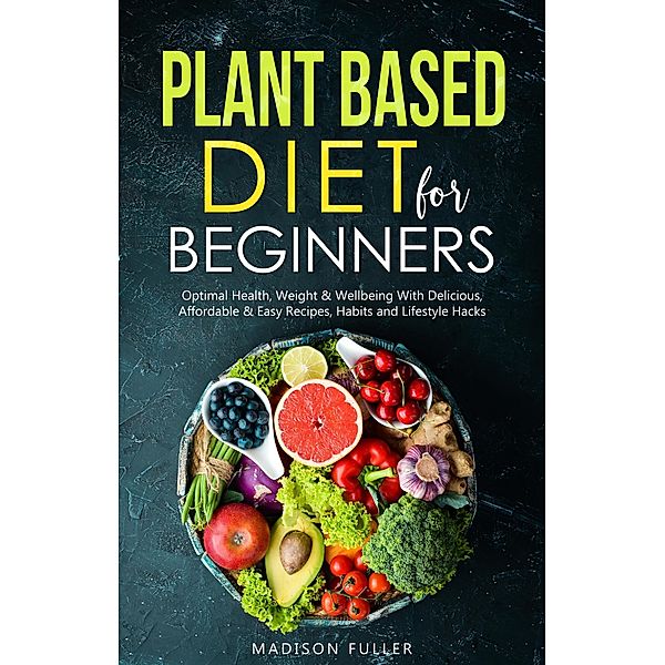 Plant Based Diet for Beginners: Optimal Health, Weight, & Well Being With Delicious, Affordable, & Easy Recipes, Habits, and Lifestyle Hacks, Madison Fuller