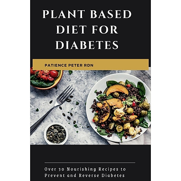 Plant Based Diet for Diabetes; Over 30 Nourishing Recipes to Prevent and Reverse Diabetes, Patience Peter Rdn