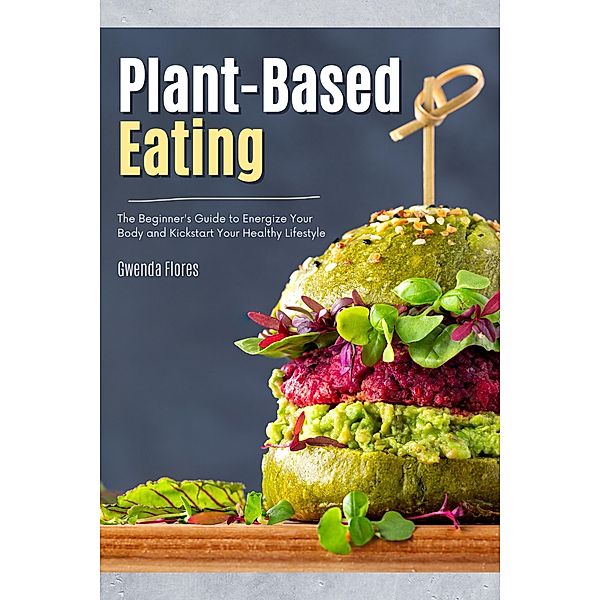 Plant Based Eating: The Beginner's Guide to Energize Your Body and Kickstart Your Healthy Lifestyle, Gwenda Flores