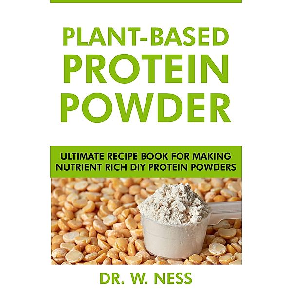 Plant-Based Protein Powder: Ultimate Recipe Book for Making Nutrient Rich DIY Protein Powders, W. Ness