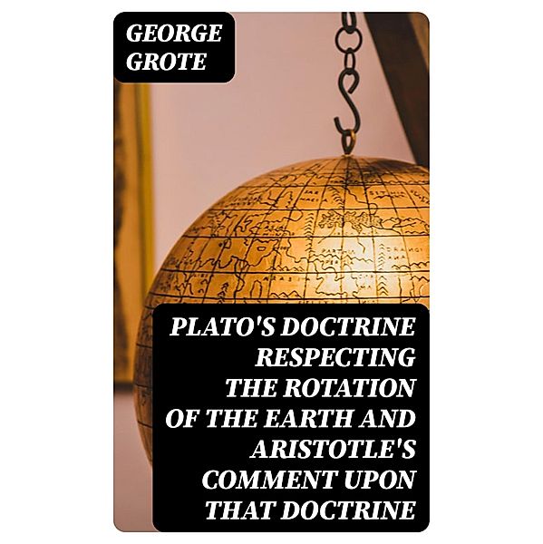Plato's Doctrine Respecting the Rotation of the Earth and Aristotle's Comment Upon That Doctrine, George Grote