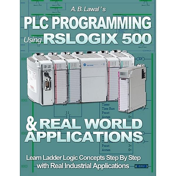 Plc Programming Using Rslogix 500 & Real World Applications: Learn Ladder Logic Concepts Step By Step With Real Industrial Applications, A. B. Lawal