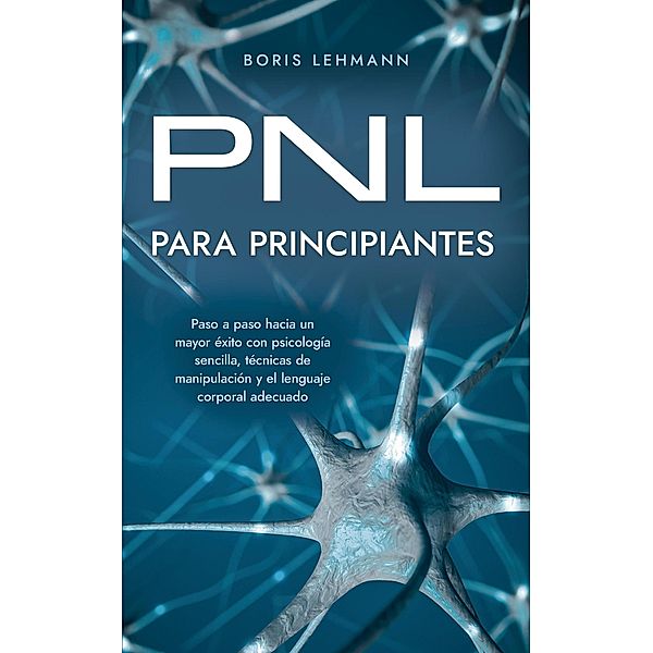 PNL para principiantes Paso a paso hacia un mayor éxito con psicología sencilla, técnicas de manipulación y el lenguaje corporal adecuado, Boris Lehmann