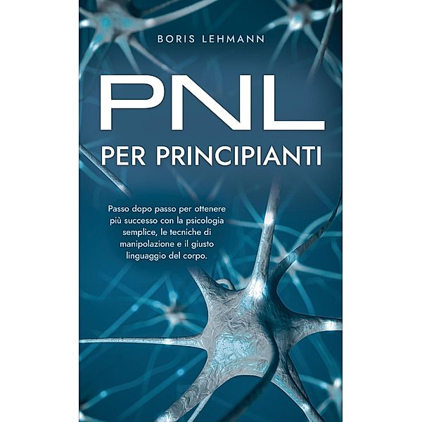 PNL per principianti Passo dopo passo per ottenere più successo con la psicologia semplice, le tecniche di manipolazione e il giusto linguaggio del corpo., Boris Lehmann